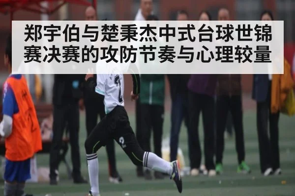 郑宇伯与楚秉杰中式台球世锦赛决赛的攻防节奏与心理较量